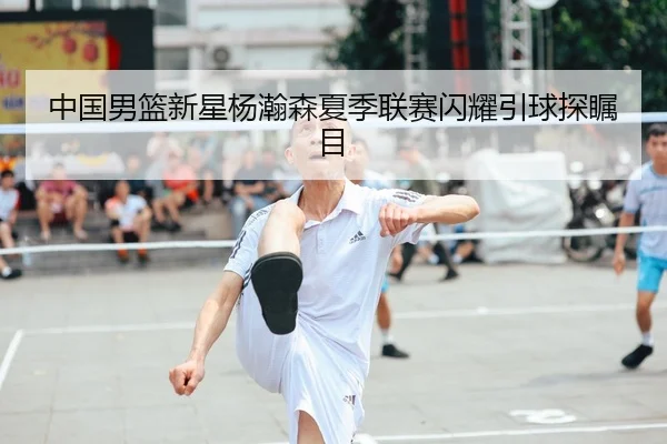 中国男篮新星杨瀚森夏季联赛闪耀引球探瞩目